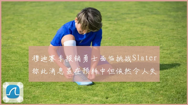 穆迪赛季报销勇士面临挑战Slater称此消息虽在预料中但依然令人失望