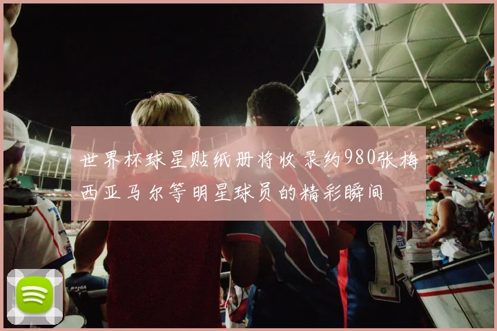 世界杯球星贴纸册将收录约980张梅西亚马尔等明星球员的精彩瞬间