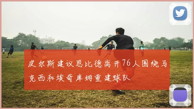 皮尔斯建议恩比德离开76人围绕马克西和埃奇库姆重建球队