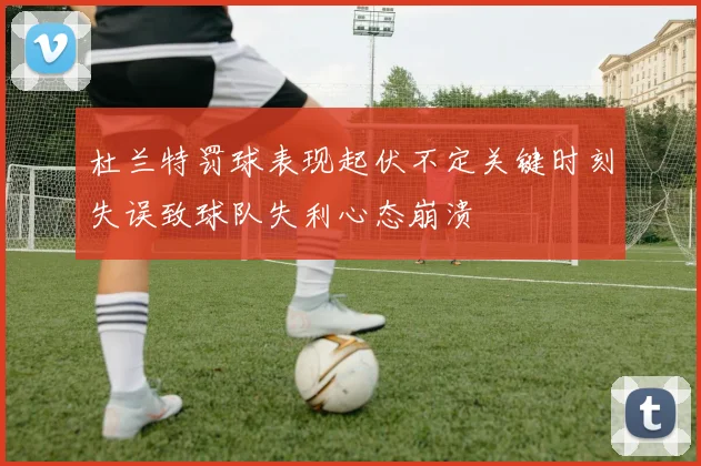 杜兰特罚球表现起伏不定关键时刻失误致球队失利心态崩溃