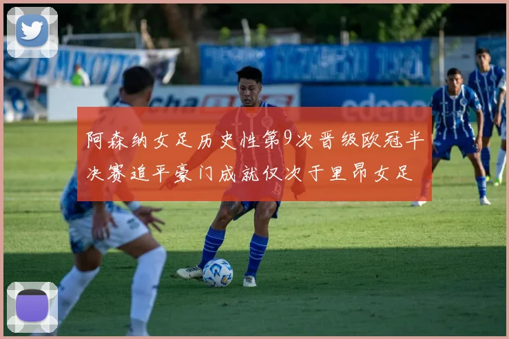 阿森纳女足历史性第9次晋级欧冠半决赛追平豪门成就仅次于里昂女足