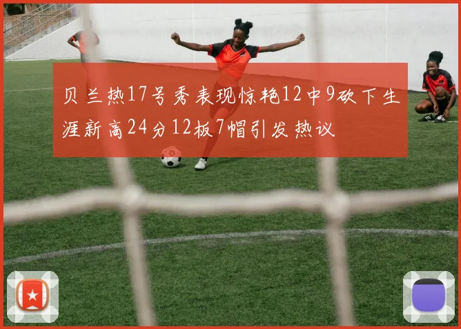 贝兰热17号秀表现惊艳12中9砍下生涯新高24分12板7帽引发热议