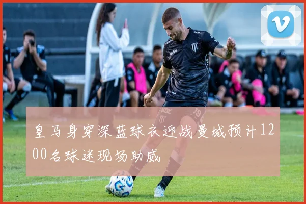 皇马身穿深蓝球衣迎战曼城预计1200名球迷现场助威