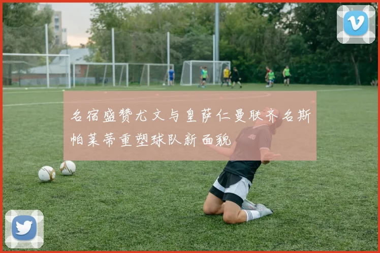 名宿盛赞尤文与皇萨仁曼联齐名斯帕莱蒂重塑球队新面貌