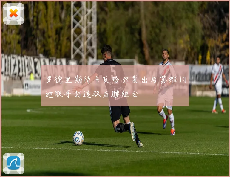 罗德里期待卡瓦哈尔复出与苏维门迪联手打造双后腰组合