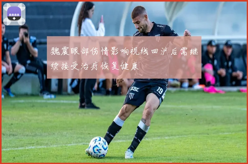 魏震眼部伤情影响视线回沪后需继续接受治疗恢复健康