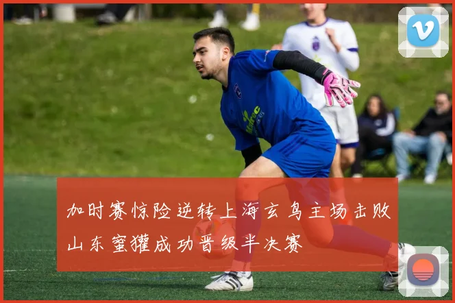 加时赛惊险逆转上海玄鸟主场击败山东蜜獾成功晋级半决赛