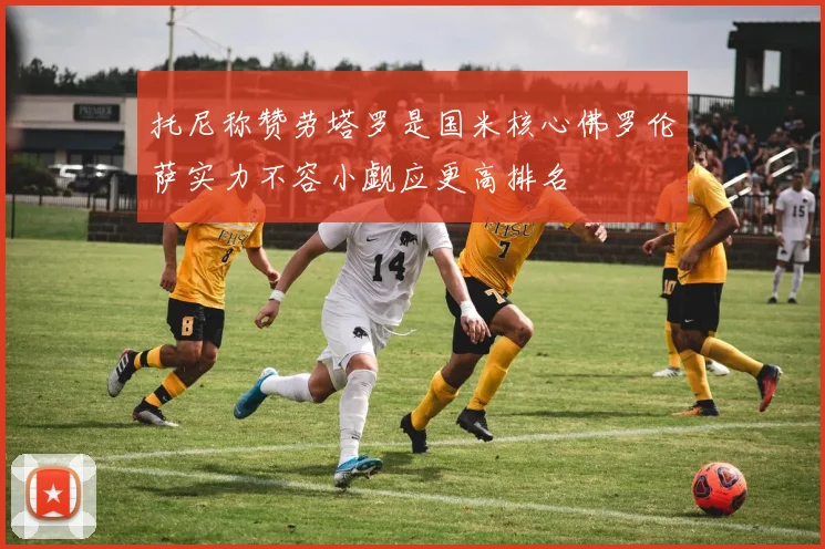 托尼称赞劳塔罗是国米核心佛罗伦萨实力不容小觑应更高排名