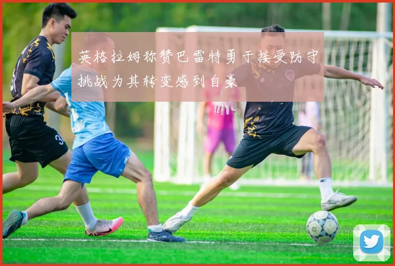 英格拉姆称赞巴雷特勇于接受防守挑战为其转变感到自豪